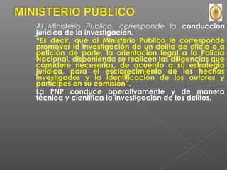 Al Ministerio Publico, corresponde la conducción 
jurídica de la investigación. 
“Es decir, que al Ministerio Publico le corresponde 
promover la investigación de un delito de oficio o a 
petición de parte; la orientación legal a la Policía 
Nacional, disponiendo se realicen las diligencias que 
considere necesarias, de acuerdo a su estrategia 
jurídica, para el esclarecimiento de los hechos 
investigados y la identificación de los autores y 
partícipes en su comisión”. 
La PNP conduce operativamente y de manera 
técnica y científica la investigación de los delitos. 
 