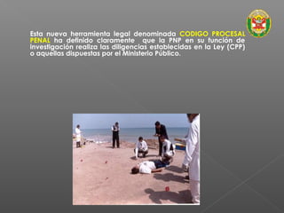 Esta nueva herramienta legal denominada CODIGO PROCESAL 
PENAL ha definido claramente que la PNP en su función de 
investigación realiza las diligencias establecidas en la Ley (CPP) 
o aquellas dispuestas por el Ministerio Público. 
 