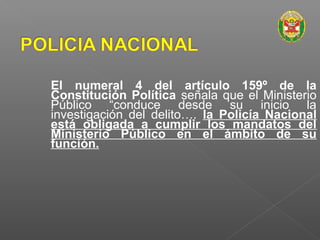 El numeral 4 del artículo 159º de la 
Constitución Política señala que el Ministerio 
Público “conduce desde su inicio la 
investigación del delito…. la Policía Nacional 
está obligada a cumplir los mandatos del 
Ministerio Público en el ámbito de su 
función. 
 