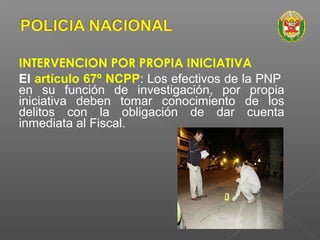 INTERVENCION POR PROPIA INICIATIVA 
El artículo 67º NCPP: Los efectivos de la PNP 
en su función de investigación, por propia 
iniciativa deben tomar conocimiento de los 
delitos con la obligación de dar cuenta 
inmediata al Fiscal. 
 