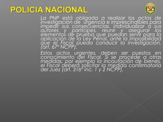 • La PNP está obligada a realizar los actos de 
investigación de urgencia e imprescindibles para 
impedir sus consecuencias, individualizar a sus 
autores y partícipes, reunir y asegurar los 
elementos de prueba que puedan servir para la 
aplicación de la Ley Penal, ante la imposibilidad 
que el Fiscal pueda conducir la investigación. 
(art. 67º NCPP). 
• Estos actos urgentes, deben ser puestos en 
conocimiento del Fiscal. Si se procede a otras 
medidas, por ejemplo la incautación de bienes, 
el Fiscal deberá solicitar la medida confirmatoria 
del Juez (art. 316º inc. 1 y 2 NCPP). 
 