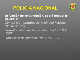 En función de investigación, podrá realizar lo 
siguiente: 
 Cumplir los mandatos del Ministerio Publico. 
(art. 60º NCPP) 
 Presentar informes de su actuación.(art. 332º 
NCPP) 
 Prohibición de informar. (art. 70º NCPP) 
 