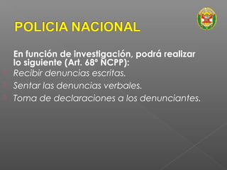 En función de investigación, podrá realizar 
lo siguiente (Art. 68º NCPP): 
 Recibir denuncias escritas. 
 Sentar las denuncias verbales. 
 Toma de declaraciones a los denunciantes. 
 