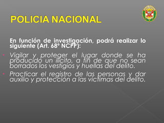 En función de investigación, podrá realizar lo 
siguiente (Art. 68º NCPP): 
• Vigilar y proteger el lugar donde se ha 
producido un ilícito, a fin de que no sean 
borrados los vestigios y huellas del delito. 
• Practicar el registro de las personas y dar 
auxilio y protección a las victimas del delito. 
 