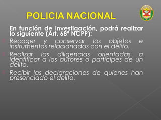 En función de investigación, podrá realizar 
lo siguiente (Art. 68º NCPP): 
 Recoger y conservar los objetos e 
instrumentos relacionados con el delito. 
 Realizar las diligencias orientadas a 
identificar a los autores o participes de un 
delito. 
 Recibir las declaraciones de quienes han 
presenciado el delito. 
 