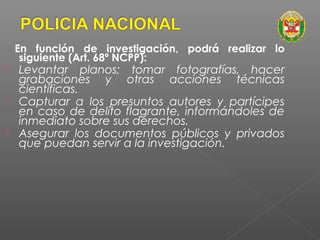 En función de investigación, podrá realizar lo 
siguiente (Art. 68º NCPP): 
 Levantar planos; tomar fotografías, hacer 
grabaciones y otras acciones técnicas 
científicas. 
 Capturar a los presuntos autores y partícipes 
en caso de delito flagrante, informándoles de 
inmediato sobre sus derechos. 
 Asegurar los documentos públicos y privados 
que puedan servir a la investigación. 
 