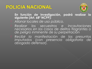 En función de investigación, podrá realizar lo 
siguiente (Art. 68º NCPP): 
 Allanar locales de uso público. 
 Realizar los secuestros e incautaciones 
necesarios en los casos de delitos flagrantes o 
de peligro inminente de su perpetración 
 Recibir la manifestación de los presuntos 
imputados (con presencia obligatoria de 
abogado defensor). 
 