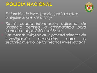 En función de investigación, podrá realizar 
lo siguiente (Art. 68º NCPP): 
 Reunir cuanta información adicional de 
urgencia permita la criminalística para 
ponerla a disposición del Fiscal. 
 Las demás diligencias y procedimientos de 
investigación necesarios para el 
esclarecimiento de los hechos investigados. 
 