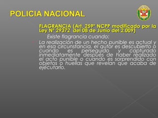 FLAGRANCIA (AArrtt.. 225599º NNCCPPPP mmooddiiffiiccaaddoo ppoorr llaa 
LLeeyy NNº 2299337722 ddeell 0088 ddee JJuunniioo ddeell 22,,000099)) 
Existe flagrancia cuando: 
• La realización de un hecho punible es actual y 
en esa circunstancia, el autor es descubierto o 
cuando es perseguido y capturado 
inmediatamente después de haber realizado 
el acto punible o cuando es sorprendido con 
objetos o huellas que revelan que acaba de 
ejecutarlo. 
 
