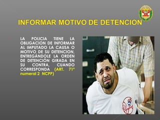  LA POLICIA TIENE LA 
OBLIGACION DE INFORMAR 
AL IMPUTADO LA CAUSA O 
MOTIVO DE SU DETENCION, 
ENTREGÁNDOLE LA ORDEN 
DE DETENCIÓN GIRADA EN 
SU CONTRA, CUANDO 
CORRESPONDA (ART. 71º 
numeral 2 NCPP) 
 