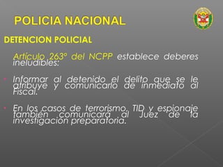 DETENCION POLICIAL 
Artículo 263º del NCPP establece deberes 
ineludibles: 
• Informar al detenido el delito que se le 
atribuye y comunicarlo de inmediato al 
Fiscal. 
• En los casos de terrorismo, TID y espionaje 
también comunicará al Juez de la 
investigación preparatoria. 
 
