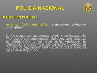 DDEETTEENNCCIIOONN PPOOLLIICCIIAALL 
Artículo 263º del NCPP establece deberes 
ineludibles: 
• En los casos de detención preliminar judicial, la 
PNP pondrá a disposición del Juez que dispuso 
su detención a fin que éste verifique su 
identidad y garantice sus derechos. Luego se 
pondrá a disposición del Fiscal para los efectos 
de la investigación. 
 