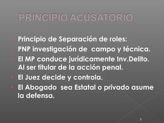 • Principio de Separación de roles: 
• PNP investigación de campo y técnica. 
• El MP conduce jurídicamente Inv.Delito. 
Al ser titular de la acción penal. 
• El Juez decide y controla. 
• El Abogado sea Estatal o privado asume 
la defensa. 
3 
 
