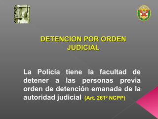 DDEETTEENNCCIIOONN PPOORR OORRDDEENN 
JJUUDDIICCIIAALL 
La Policía tiene la facultad de 
detener a las personas previa 
orden de detención emanada de la 
autoridad judicial. (Art. 261º NCPP) 
 