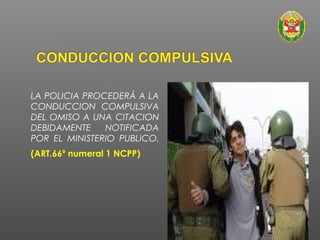  LA POLICIA PROCEDERÁ A LA 
CONDUCCION COMPULSIVA 
DEL OMISO A UNA CITACION 
DEBIDAMENTE NOTIFICADA 
POR EL MINISTERIO PUBLICO. 
(ART.66º numeral 1 NCPP) 
 