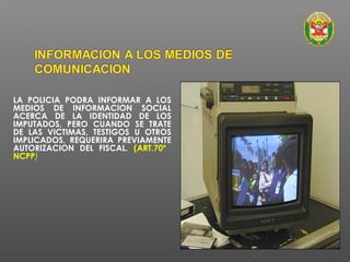 LA POLICIA PODRA INFORMAR A LOS 
MEDIOS DE INFORMACION SOCIAL 
ACERCA DE LA IDENTIDAD DE LOS 
IMPUTADOS, PERO CUANDO SE TRATE 
DE LAS VICTIMAS, TESTIGOS U OTROS 
IMPLICADOS, REQUERIRA PREVIAMENTE 
AUTORIZACION DEL FISCAL. (ART.70º 
NCPP) 
 