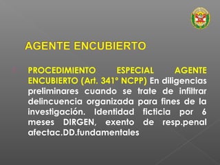  PROCEDIMIENTO ESPECIAL AGENTE 
ENCUBIERTO (Art. 341º NCPP) En diligencias 
preliminares cuando se trate de infiltrar 
delincuencia organizada para fines de la 
investigación. Identidad ficticia por 6 
meses DIRGEN, exento de resp.penal 
afectac.DD.fundamentales 
 