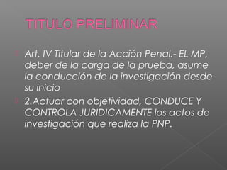  Art. IV Titular de la Acción Penal.- EL MP, 
deber de la carga de la prueba, asume 
la conducción de la investigación desde 
su inicio 
 2.Actuar con objetividad, CONDUCE Y 
CONTROLA JURIDICAMENTE los actos de 
investigación que realiza la PNP. 
 
