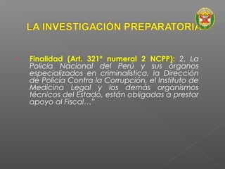 • Finalidad (Art. 321º numeral 2 NCPP): 2. La 
Policía Nacional del Perú y sus órganos 
especializados en criminalística, la Dirección 
de Policía Contra la Corrupción, el Instituto de 
Medicina Legal y los demás organismos 
técnicos del Estado, están obligadas a prestar 
apoyo al Fiscal…” 
 