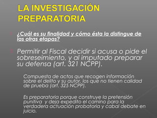  ¿Cuál es su finalidad y cómo ésta la distingue de 
las otras etapas? 
 Permitir al Fiscal decidir si acusa o pide el 
sobreseimiento, y al imputado preparar 
su defensa (art. 321 NCPP). 
Compuesta de actos que recogen información 
sobre el delito y su autor, los que no tienen calidad 
de prueba (art. 325 NCPP). 
Es preparatoria porque construye la pretensión 
punitiva y deja expedito el camino para la 
verdadera actuación probatoria y cabal debate en 
juicio. 
 