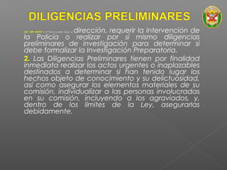 • 
(Art. 330º NCPP) 1. El Fiscal puede, bajo su dirección, requerir la intervención de 
la Policía o realizar por sí mismo diligencias 
preliminares de investigación para determinar si 
debe formalizar la Investigación Preparatoria. 
• 2. Las Diligencias Preliminares tienen por finalidad 
inmediata realizar los actos urgentes o inaplazables 
destinados a determinar si han tenido lugar los 
hechos objeto de conocimiento y su delictuosidad, 
así como asegurar los elementos materiales de su 
comisión, individualizar a las personas involucradas 
en su comisión, incluyendo a los agraviados, y, 
dentro de los límites de la Ley, asegurarlas 
debidamente. 
 
