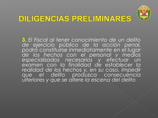 • 3. El Fiscal al tener conocimiento de un delito 
de ejercicio público de la acción penal, 
podrá constituirse inmediatamente en el lugar 
de los hechos con el personal y medios 
especializados necesarios y efectuar un 
examen con la finalidad de establecer la 
realidad de los hechos y, en su caso, impedir 
que el delito produzca consecuencia 
ulteriores y que se altere la escena del delito 
 