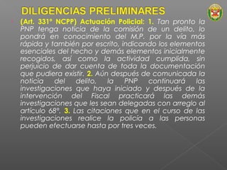 • (Art. 331º NCPP) Actuación Policial: 1. Tan pronto la 
PNP tenga noticia de la comisión de un delito, lo 
pondrá en conocimiento del M.P. por la vía más 
rápida y también por escrito, indicando los elementos 
esenciales del hecho y demás elementos inicialmente 
recogidos, así como la actividad cumplida, sin 
perjuicio de dar cuenta de toda la documentación 
que pudiera existir. 2. Aún después de comunicada la 
noticia del delito, la PNP continuará las 
investigaciones que haya iniciado y después de la 
intervención del Fiscal practicará las demás 
investigaciones que les sean delegadas con arreglo al 
artículo 68°. 3. Las citaciones que en el curso de las 
investigaciones realice la policía a las personas 
pueden efectuarse hasta por tres veces. 
 