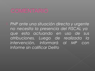  PNP ante una situación directa y urgente 
no necesita la presencia del FISCAL ya 
que esta actuando en uso de sus 
atribuciones. Luego de realizada la 
intervención, informará al MP con 
Informe sin calificar Delito 
 