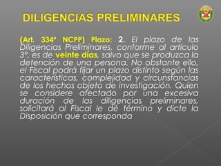 (Art. 334º NCPP) Plazo: 2. El plazo de las 
Diligencias Preliminares, conforme al artículo 
3°, es de veinte días, salvo que se produzca la 
detención de una persona. No obstante ello, 
el Fiscal podrá fijar un plazo distinto según las 
características, complejidad y circunstancias 
de los hechos objeto de investigación. Quien 
se considere afectado por una excesiva 
duración de las diligencias preliminares, 
solicitará al Fiscal le dé término y dicte la 
Disposición que corresponda 
 
