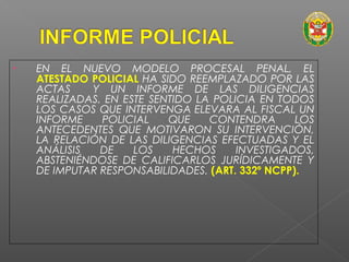 • EN EL NUEVO MODELO PROCESAL PENAL, EL 
ATESTADO POLICIAL HA SIDO REEMPLAZADO POR LAS 
ACTAS Y UN INFORME DE LAS DILIGENCIAS 
REALIZADAS. EN ESTE SENTIDO LA POLICIA EN TODOS 
LOS CASOS QUE INTERVENGA ELEVARA AL FISCAL UN 
INFORME POLICIAL QUE CONTENDRA LOS 
ANTECEDENTES QUE MOTIVARON SU INTERVENCIÓN, 
LA RELACIÓN DE LAS DILIGENCIAS EFECTUADAS Y EL 
ANÁLISIS DE LOS HECHOS INVESTIGADOS, 
ABSTENIÉNDOSE DE CALIFICARLOS JURÍDICAMENTE Y 
DE IMPUTAR RESPONSABILIDADES. (ART. 332º NCPP). 
 