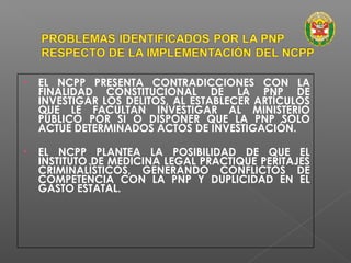• EL NCPP PRESENTA CONTRADICCIONES CON LA 
FINALIDAD CONSTITUCIONAL DE LA PNP DE 
INVESTIGAR LOS DELITOS, AL ESTABLECER ARTÍCULOS 
QUE LE FACULTAN INVESTIGAR AL MINISTERIO 
PÚBLICO POR SI O DISPONER QUE LA PNP SOLO 
ACTUE DETERMINADOS ACTOS DE INVESTIGACIÓN. 
• EL NCPP PLANTEA LA POSIBILIDAD DE QUE EL 
INSTITUTO DE MEDICINA LEGAL PRACTIQUE PERITAJES 
CRIMINALÌSTICOS, GENERANDO CONFLICTOS DE 
COMPETENCIA CON LA PNP Y DUPLICIDAD EN EL 
GASTO ESTATAL. 
 