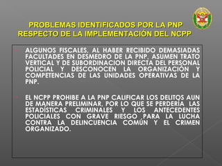 PROBLEMAS IDENTIFICADOS PPOORR LLAA PPNNPP 
RREESSPPEECCTTOO DDEE LLAA IIMMPPLLEEMMEENNTTAACCIIÓÓNN DDEELL NNCCPPPP 
• ALGUNOS FISCALES, AL HABER RECIBIDO DEMASIADAS 
FACULTADES EN DESMEDRO DE LA PNP, ASUMEN TRATO 
VERTICAL Y DE SUBORDINACION DIRECTA DEL PERSONAL 
POLICIAL Y DESCONOCEN LA ORGANIZACIÓN Y 
COMPETENCIAS DE LAS UNIDADES OPERATIVAS DE LA 
PNP. 
• EL NCPP PROHIBE A LA PNP CALIFICAR LOS DELITOS AUN 
DE MANERA PRELIMINAR, POR LO QUE SE PERDERÍA LAS 
ESTADÍSTICAS CRIMINALES Y LOS ANTECEDENTES 
POLICIALES CON GRAVE RIESGO PARA LA LUCHA 
CONTRA LA DELINCUENCIA COMÚN Y EL CRIMEN 
ORGANIZADO. 
 