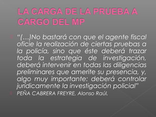  “(…)No bastará con que el agente fiscal 
oficie la realización de ciertas pruebas a 
la policía, sino que éste deberá trazar 
toda la estrategia de investigación, 
deberá intervenir en todas las diligencias 
preliminares que amerite su presencia, y, 
algo muy importante: deberá controlar 
jurídicamente la investigación policial” 
 PEÑA CABRERA FREYRE, Alonso Raúl. 
 