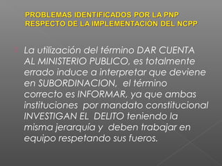  La utilización del término DAR CUENTA 
AL MINISTERIO PUBLICO, es totalmente 
errado induce a interpretar que deviene 
en SUBORDINACION, el término 
correcto es INFORMAR, ya que ambas 
instituciones por mandato constitucional 
INVESTIGAN EL DELITO teniendo la 
misma jerarquía y deben trabajar en 
equipo respetando sus fueros. 
 