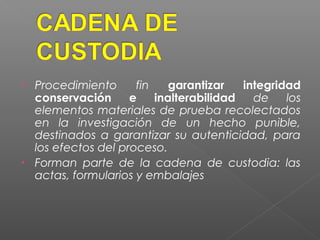 • Procedimiento fin garantizar integridad 
conservación e inalterabilidad de los 
elementos materiales de prueba recolectados 
en la investigación de un hecho punible, 
destinados a garantizar su autenticidad, para 
los efectos del proceso. 
• Forman parte de la cadena de custodia: las 
actas, formularios y embalajes 
 