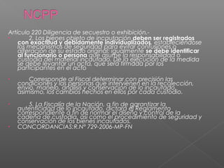 Artículo 220 Diligencia de secuestro o exhibición.- 
• 2. Los bienes objeto de incautación deben ser registrados 
con exactitud y debidamente individualizados, estableciéndose 
los mecanismos de seguridad para evitar confusiones o 
alteración de su estado original; igualmente se debe identificar 
al funcionario o persona que asume la responsabilidad o 
custodia del material incautado. De la ejecución de la medida 
se debe levantar un acta, que será firmada por los 
participantes en el acto 
• Corresponde al Fiscal determinar con precisión las 
condiciones y las personas que intervienen en la recolección, 
envío, manejo, análisis y conservación de lo incautado, 
asimismo, los cambios hechos en ellos por cada custodio. 
• 5. La Fiscalía de la Nación, a fin de garantizar la 
autenticidad de lo incautado, dictará el Reglamento 
correspondiente a fin de normar el diseño y control de la 
cadena de custodia, así como el procedimiento de seguridad y 
conservación de los bienes incautados. 
• CONCORDANCIAS:R.N° 729-2006-MP-FN 
 
