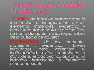  CONTROL de todas las etapas desde la 
recolección o incorporación de los 
elementos materiales, evidencias y 
bienes incautados hasta su destino final, 
así como del actuar de los responsables 
de la custodia de aquellos. 
 PRESERVACIÓN de los elementos 
materiales y evidencias, bienes 
incautados para garantizar su 
inalterabilidad, evitar confusiones o 
daño de su estado original, así como un 
indebido tratamiento o incorrecto 
almacenamiento. 
 