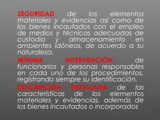  SEGURIDAD de los elementos 
materiales y evidencias así como de 
los bienes incautados con el empleo 
de medios y técnicas adecuadas de 
custodia y almacenamiento en 
ambientes idóneos, de acuerdo a su 
naturaleza. 
 MÍNIMA INTERVENCIÓN de 
funcionarios y personas responsables 
en cada uno de los procedimientos, 
registrando siempre su identificación. 
 DESCRIPCIÓN DETALLADA de las 
características de los elementos 
materiales y evidencias, además de 
los bienes incautados o incorporados 
 