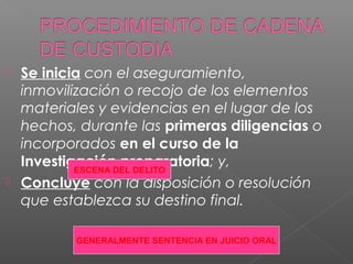  Se inicia con el aseguramiento, 
inmovilización o recojo de los elementos 
materiales y evidencias en el lugar de los 
hechos, durante las primeras diligencias o 
incorporados en el curso de la 
Investigación preparatoria; y, 
ESCENA DEL DELITO 
 Concluye con la disposición o resolución 
que establezca su destino final. 
GENERALMENTE SENTENCIA EN JUICIO ORAL 
 