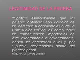  “Significa esencialmente que las 
pruebas obtenidas con violación de 
los derechos fundamentales o de la 
Constitución Política, así como todas 
las consecuencias importantes de 
éste, directamente o indirectamente, 
deben ser declaradas nulas y, por 
supuesto, desatendidas dentro del 
proceso penal” 
 PÉREZ PINZÓN, Alvaro Orlando. 
 