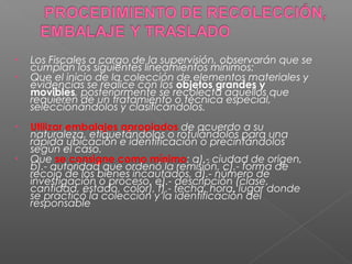 • Los Fiscales a cargo de la supervisión, observarán que se 
cumplan los siguientes lineamientos mínimos: 
• Que el inicio de la colección de elementos materiales y 
evidencias se realice con los objetos grandes y 
movibles, posteriormente se recolecta aquellos que 
requieren de un tratamiento o técnica especial, 
seleccionándolos y clasificándolos. 
• Utilizar embalajes apropiados de acuerdo a su 
naturaleza, etiquetándolos o rotulándolos para una 
rápida ubicación e identificación o precintándolos 
según el caso. 
• Que se consigne como mínimo: a).- ciudad de origen, 
b).- autoridad que ordenó la remisión, c).- forma de 
recojo de los bienes incautados, d).- número de 
investigación o proceso, e).- descripción (clase, 
cantidad, estado, color), f).- fecha, hora, lugar donde 
se practicó la colección y la identificación del 
responsable 
 