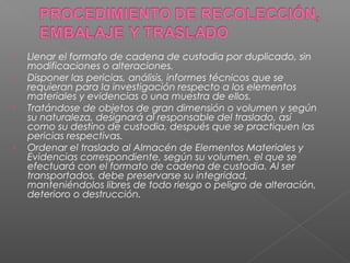 • Llenar el formato de cadena de custodia por duplicado, sin 
modificaciones o alteraciones. 
• Disponer las pericias, análisis, informes técnicos que se 
requieran para la investigación respecto a los elementos 
materiales y evidencias o una muestra de ellos. 
• Tratándose de objetos de gran dimensión o volumen y según 
su naturaleza, designará al responsable del traslado, así 
como su destino de custodia, después que se practiquen las 
pericias respectivas. 
• Ordenar el traslado al Almacén de Elementos Materiales y 
Evidencias correspondiente, según su volumen, el que se 
efectuará con el formato de cadena de custodia. Al ser 
transportados, debe preservarse su integridad, 
manteniéndolos libres de todo riesgo o peligro de alteración, 
deterioro o destrucción. 
 