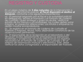 • En un plazo máximo de 3 días naturales de la intervención o 
recepción del informe policial, el Fiscal dispondrá el destino al 
Almacén, conforme a los siguientes lineamientos: 
• a).- El personal asignado por el Fiscal o la autoridad policial, 
en delegación, recibe el mandato y el formato de cadena 
de custodia. Quien entrega y quien los recibe, verifica el 
estado de los mismos o sus embalajes, los cuales deben estar 
íntegros, sin presentar alteraciones. Los rótulos o etiquetas no 
deben mostrar enmendaduras. 
• b).- Se registra en el formato de cadena de custodia el 
traslado y traspaso, fecha, hora, dejándose constancia de las 
observaciones pertinentes. 
• c).- El responsable de la recepción en el laboratorio o del 
almacén recibe debidamente embalados los elementos 
materiales y evidencias, los revisa efectuando los registros 
necesarios en el formato de cadena de custodia y en el 
sistema de información manual o electrónico. Este, debe 
verificar los datos consignados y el responsable del traslado. 
 