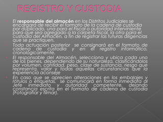 • El responsable del almacén en los Distritos Judiciales se 
encargará de recibir el formato de la cadena de custodia 
por duplicado, una para el Fiscal o autoridad interviniente 
para que sea agregado a la carpeta fiscal, la otra para el 
custodia del Almacén, a fin de registrar las futuras diligencias 
que se practiquen. 
• Toda actuación posterior se consignará en el formato de 
cadena de custodia y en el registro informático, 
cronológicamente. 
• El responsable del Almacén, selecciona y ubica cada uno 
de los bienes, dependiendo de su naturaleza, clasificándolos 
por volumen, cantidad, peso, clase de sustancia, riesgo que 
representa, valor y todas aquellas circunstancias que la 
experiencia aconseje 
• En caso que se aprecien alteraciones en los embalajes y 
rótulos o etiquetas, se comunicará en forma inmediata al 
Jefe inmediato y autoridad competente, dejando 
constancia escrita en el formato de cadena de custodia 
(Fotografiar y filmar). 
 
