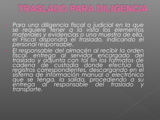 • Para una diligencia fiscal o judicial en la que 
se requiere tener a la vista los elementos 
materiales y evidencias o una muestra de ella, 
el Fiscal dispondrá el traslado, indicando el 
personal responsable. 
• El responsable del almacén al recibir la orden 
fiscal, entrega al servidor encargado del 
traslado y adjunta con tal fin los formatos de 
cadena de custodia donde efectúa los 
registros correspondientes, descargando en el 
sistema de información manual o electrónico 
que se tenga, la salida, procediendo a su 
entrega al responsable del traslado y 
transporte. 
 