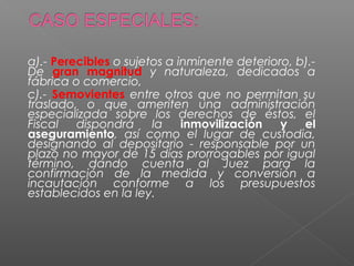 a).- Perecibles o sujetos a inminente deterioro, b).- 
De gran magnitud y naturaleza, dedicados a 
fábrica o comercio, 
c).- Semovientes entre otros que no permitan su 
traslado, o que ameriten una administración 
especializada sobre los derechos de éstos, el 
Fiscal dispondrá la inmovilización y el 
aseguramiento, así como el lugar de custodia, 
designando al depositario - responsable por un 
plazo no mayor de 15 días prorrogables por igual 
término, dando cuenta al Juez para la 
confirmación de la medida y conversión a 
incautación conforme a los presupuestos 
establecidos en la ley. 
