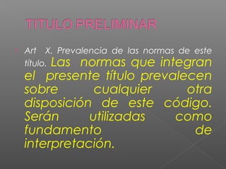 • Art X. Prevalencia de las normas de este 
título. Las normas que integran 
el presente título prevalecen 
sobre cualquier otra 
disposición de este código. 
Serán utilizadas como 
fundamento de 
interpretación. 
 