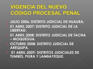 JULIO 2006: DISTRITO JUDICIAL DE HUAURA. 
 01 ABRIL 2007: DISTRITO JUDICIAL DE LA 
LIBERTAD. 
 01 ABRIL 2008: DISTRITO JUDICIAL DE TACNA 
– MOQUEGUA. 
 OCTUBRE 2008: DISTRITO JUDICIAL DE 
AREQUIPA. 
 01 ABRIL 2009: DISTRITOS JUDICIALES DE 
TUMBES, PIURA Y LAMBAYEQUE. 
 