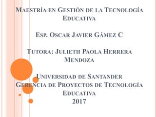 MAESTRÍA EN GESTIÓN DE LA TECNOLOGÍA
EDUCATIVA
ESP. OSCAR JAVIER GÁMEZ C
TUTORA: JULIETH PAOLA HERRERA
MENDOZA
UNIVERSIDAD DE SANTANDER
GERENCIA DE PROYECTOS DE TECNOLOGÍA
EDUCATIVA
2017
 