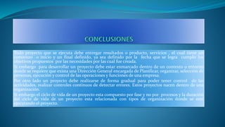 Todo proyecto que se ejecuta debe entregar resultados o producto, servicios , el cual tiene un
comienzo o inicio y un final definido, ya sea definido por la fecha que se logra cumplir los
objetivos propuestos por las necesidades por las cual fue creada.
Si embargo para desarrollar un proyecto debe estar enmarcado dentro de un contexto o entorno
donde se requiere que exista una Dirección General encargada de Planificar, organizar, selección de
personas, ejecución y control de las operaciones y funciones de una empresa.
Por otro lado un proyecto debe realizarse de forma gradual para poder tener control de las
actividades, realizar controles continuos de detectar errores. Estos proyectos nacen dentro de una
organización.
Si embargo el ciclo de vida de un proyecto esta compuesto por fase y no por procesos y la duración
del ciclo de vida de un proyecto esta relacionada con tipos de organización donde se esté
ejecutando el proyecto.
 